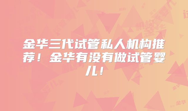 金华三代试管私人机构推荐!金华有没有做试管婴儿!