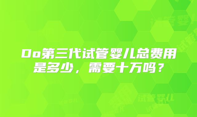 Do第三代试管婴儿总费用是多少,需要十万吗?