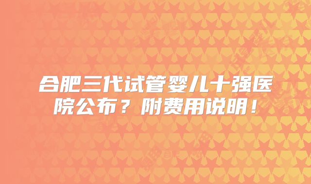 合肥三代试管婴儿十强医院公布?附费用说明!