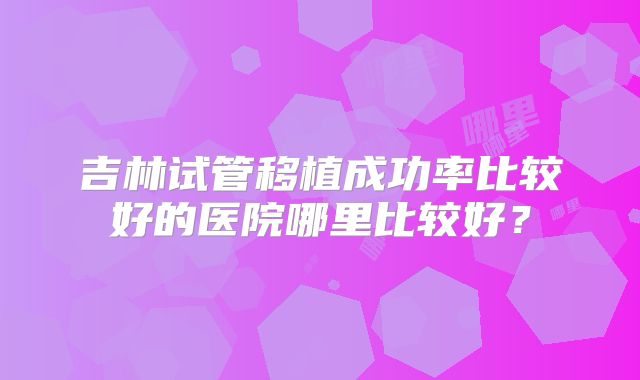 吉林试管移植成功率比较好的医院哪里比较好?