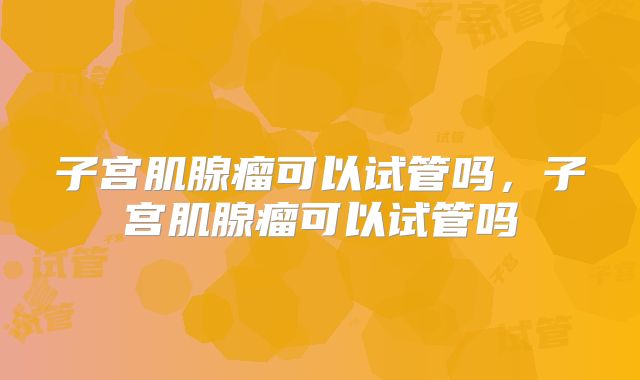 子宫肌腺瘤可以试管吗,子宫肌腺瘤可以试管吗