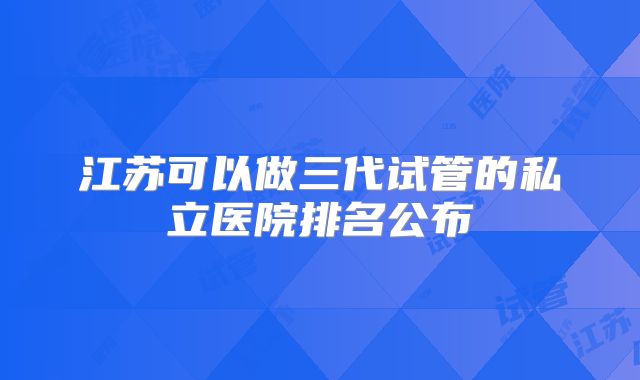 江苏可以做三代试管的私立医院排名公布