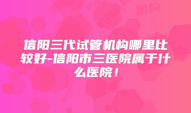 信阳三代试管机构哪里比较好-信阳市三医院属于什么医院!