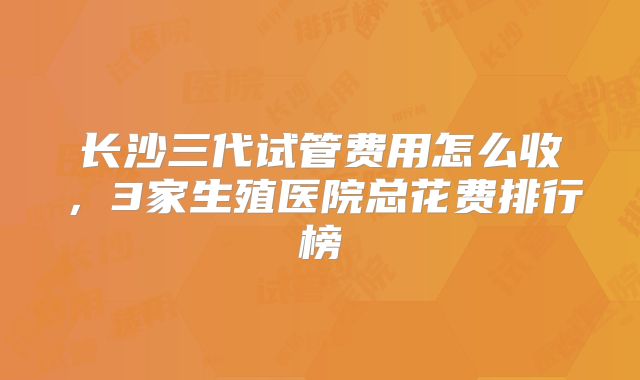 长沙三代试管费用怎么收,3家生殖医院总花费排行榜