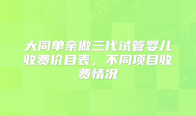 大同单亲做三代试管婴儿收费价目表,不同项目收费情况