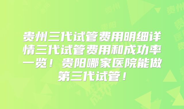 贵州三代试管费用明细详情三代试管费用和成功率一览!贵阳哪家医院能做第三代试管!
