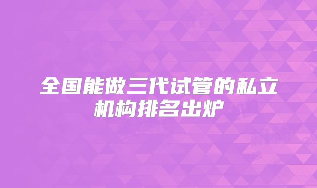 全国能做三代试管的私立机构排名出炉