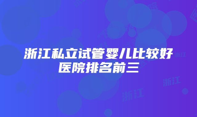 浙江私立试管婴儿比较好医院排名前三