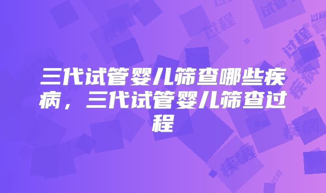 三代试管婴儿筛查哪些疾病，三代试管婴儿筛查过程