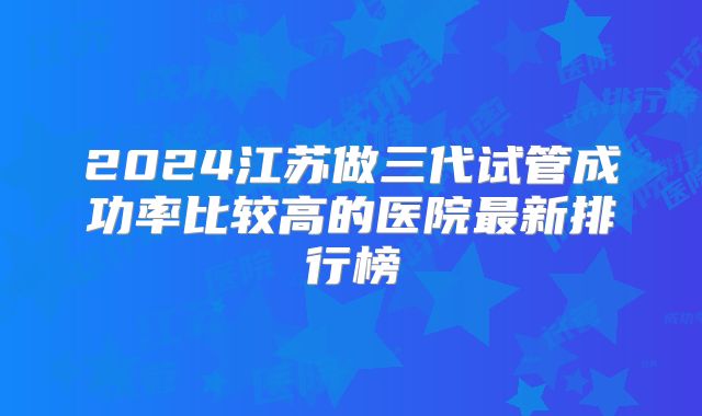 2024江苏做三代试管成功率比较高的医院最新排行榜