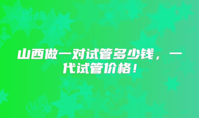 山西做一对试管多少钱,一代试管价格!