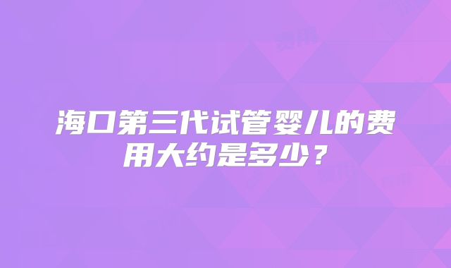 海口第三代试管婴儿的费用大约是多少？