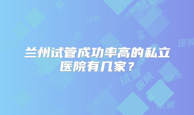 兰州试管成功率高的私立医院有几家?