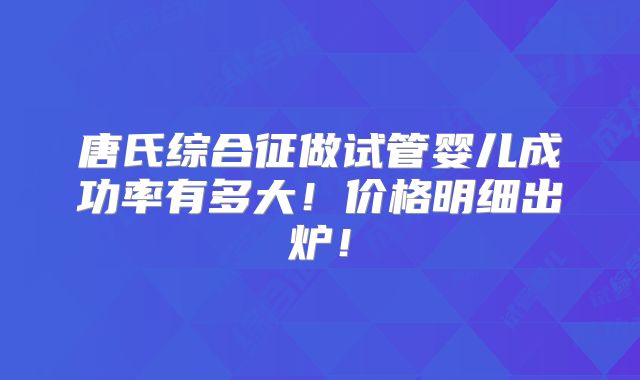 唐氏综合征做试管婴儿成功率有多大!价格明细出炉!