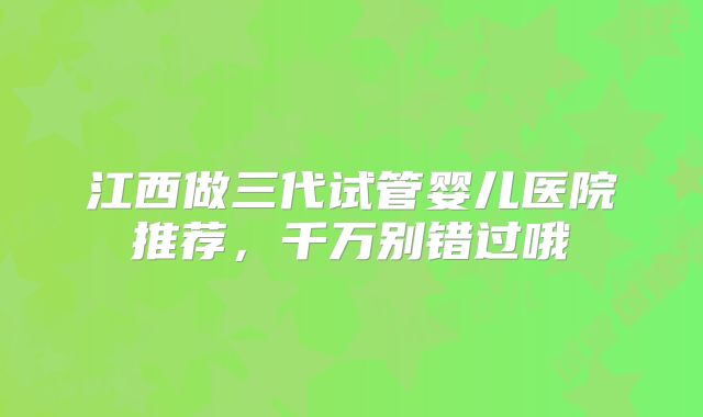 江西做三代试管婴儿医院推荐,千万别错过哦