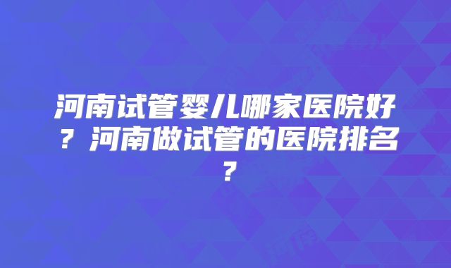 河南试管婴儿哪家医院好?河南做试管的医院排名?