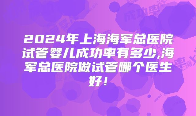 2024年上海海军总医院试管婴儿成功率有多少,海军总医院做试管哪个医生好！