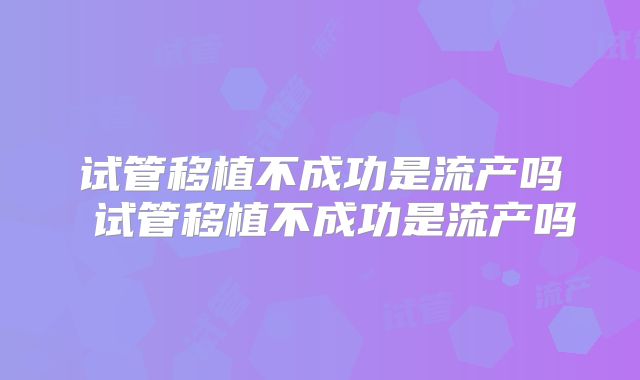试管移植不成功是流产吗 试管移植不成功是流产吗