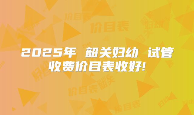 2025年 韶关妇幼 试管收费价目表收好!