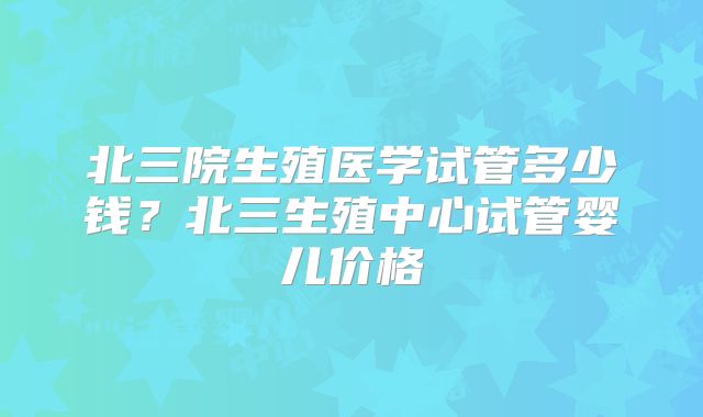 北三院生殖医学试管多少钱？北三生殖中心试管婴儿价格