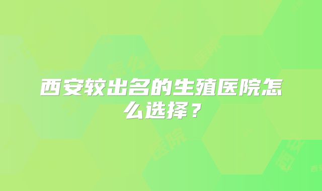 西安较出名的生殖医院怎么选择？