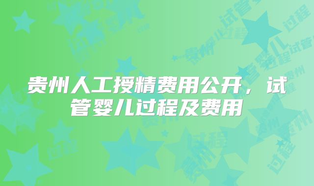 贵州人工授精费用公开,试管婴儿过程及费用