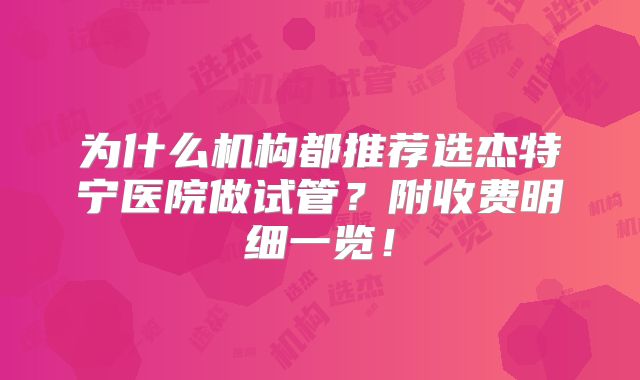 为什么机构都推荐选杰特宁医院做试管？附收费明细一览！