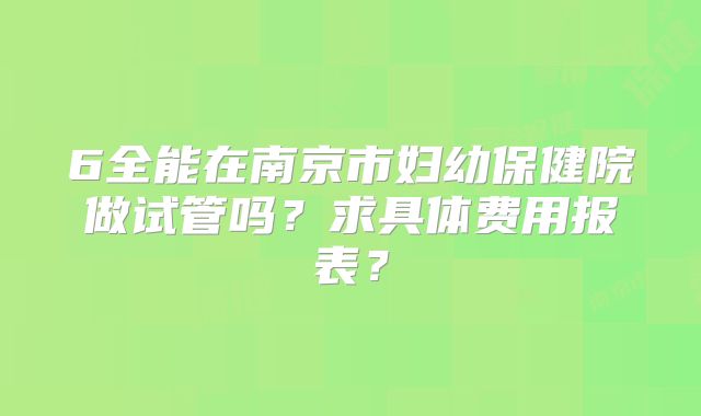 6全能在南京市妇幼保健院做试管吗?求具体费用报表?