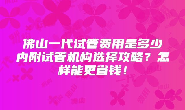 佛山一代试管费用是多少内附试管机构选择攻略?怎样能更省钱!