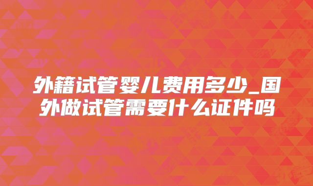 外籍试管婴儿费用多少_国外做试管需要什么证件吗