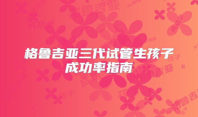 格鲁吉亚三代试管生孩子成功率指南