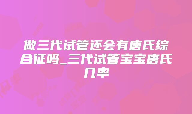 做三代试管还会有唐氏综合征吗_三代试管宝宝唐氏几率
