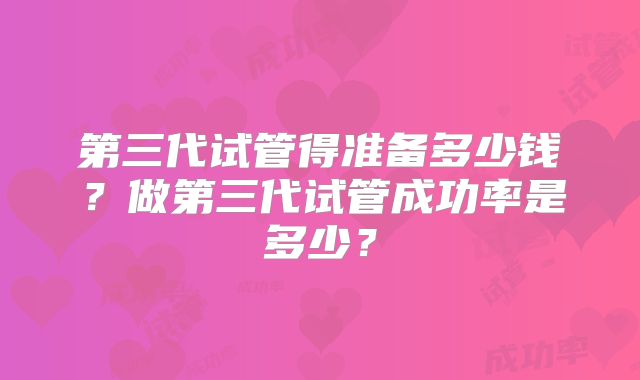 第三代试管得准备多少钱?做第三代试管成功率是多少?