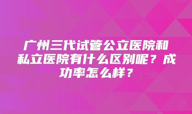 广州三代试管公立医院和私立医院有什么区别呢?成功率怎么样?