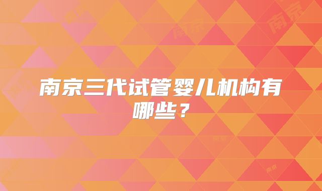南京三代试管婴儿机构有哪些?
