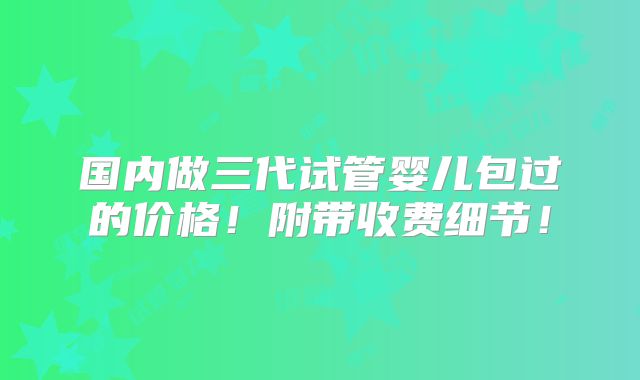 国内做三代试管婴儿包过的价格!附带收费细节!