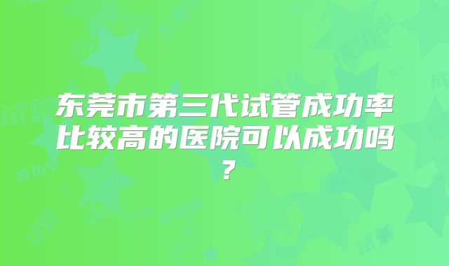 东莞市第三代试管成功率比较高的医院可以成功吗?