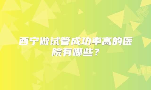 西宁做试管成功率高的医院有哪些?