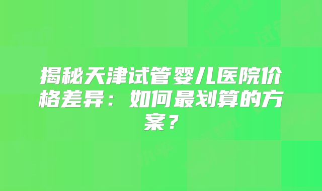 揭秘天津试管婴儿医院价格差异:如何最划算的方案?