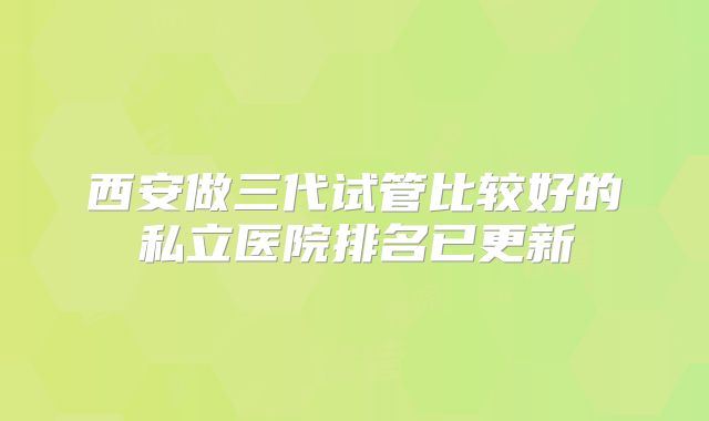 西安做三代试管比较好的私立医院排名已更新