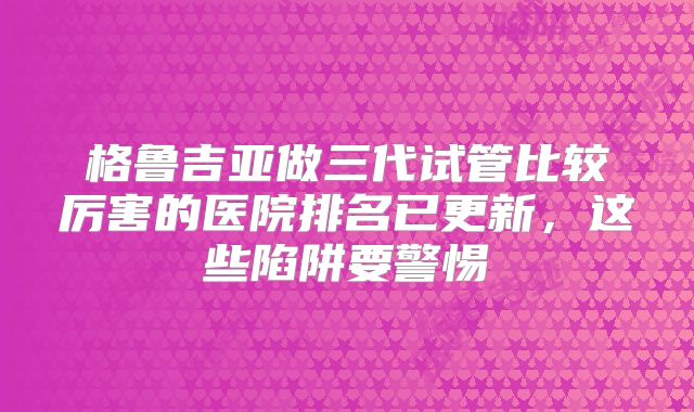 格鲁吉亚做三代试管比较厉害的医院排名已更新，这些陷阱要警惕