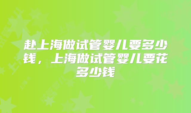 赴上海做试管婴儿要多少钱,上海做试管婴儿要花多少钱