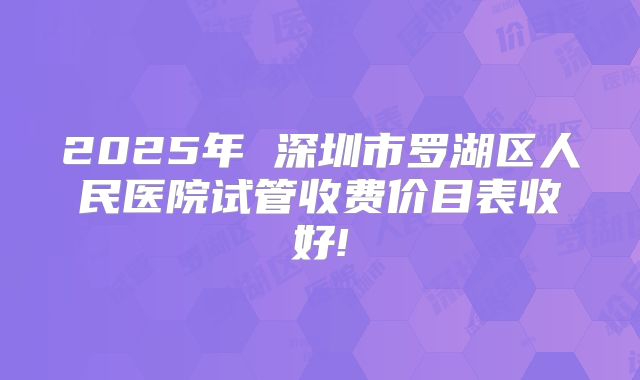 2025年 深圳市罗湖区人民医院试管收费价目表收好!