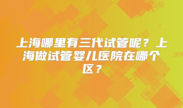 上海哪里有三代试管呢？上海做试管婴儿医院在哪个区？
