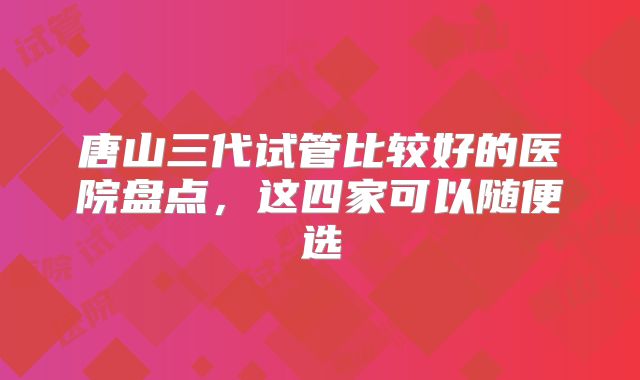 唐山三代试管比较好的医院盘点,这四家可以随便选
