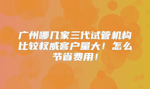广州哪几家三代试管机构比较权威客户量大！怎么节省费用！