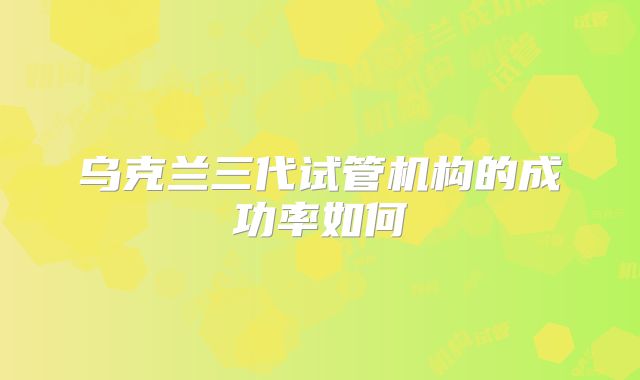 乌克兰三代试管机构的成功率如何