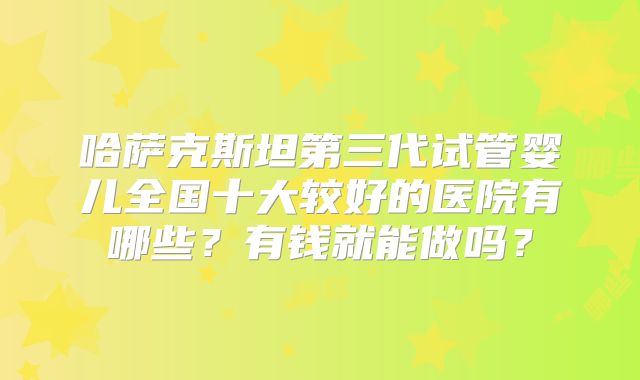 哈萨克斯坦第三代试管婴儿全国十大较好的医院有哪些?有钱就能做吗?