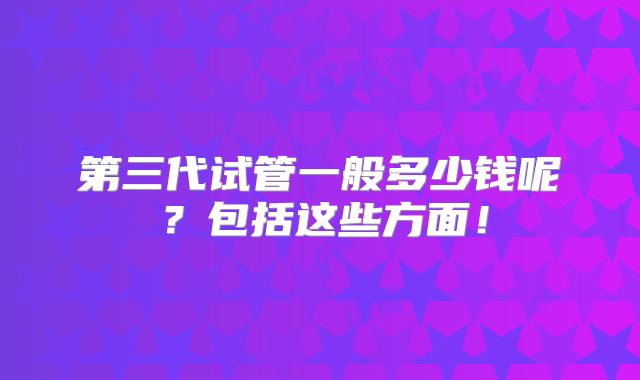 第三代试管一般多少钱呢?包括这些方面!