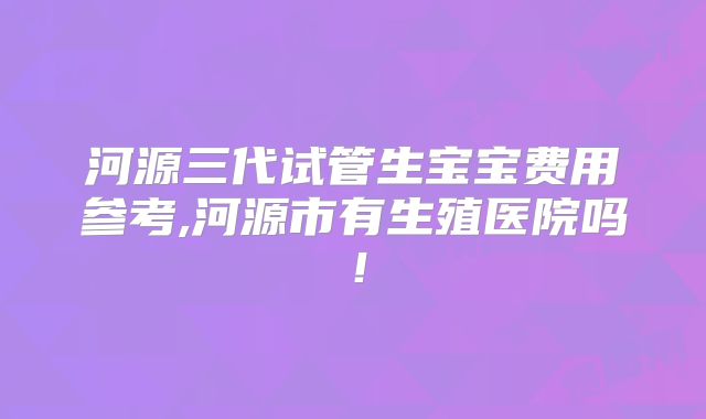 河源三代试管生宝宝费用参考,河源市有生殖医院吗!